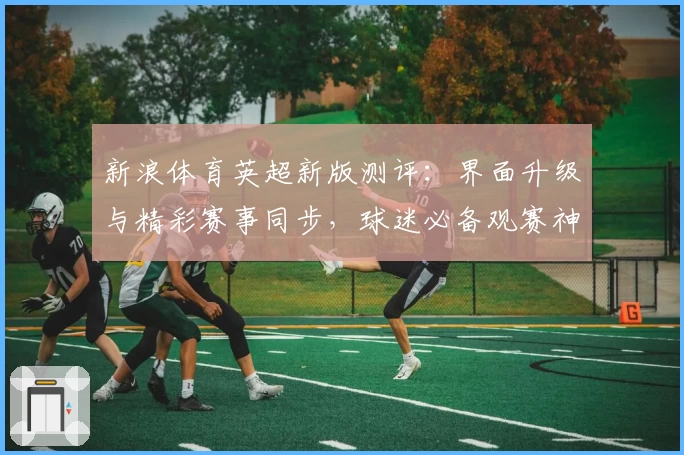 新浪体育英超新版测评：界面升级与精彩赛事同步，球迷必备观赛神器