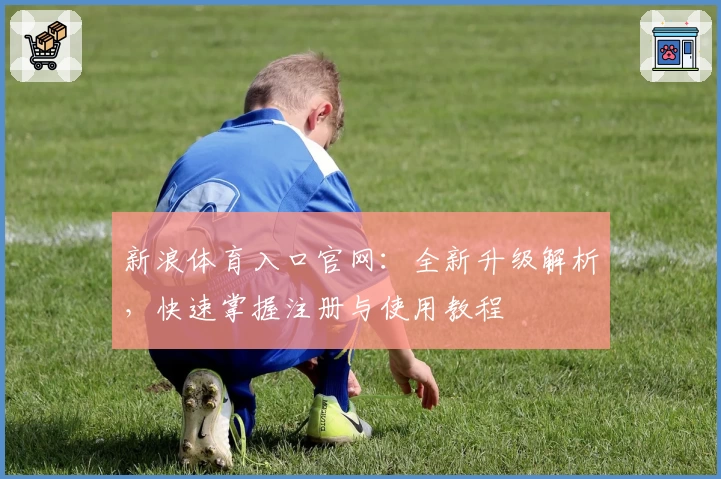 新浪体育入口官网：全新升级解析，快速掌握注册与使用教程