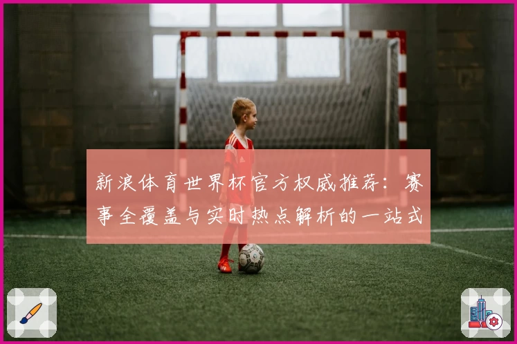 新浪体育世界杯官方权威推荐：赛事全覆盖与实时热点解析的一站式体验