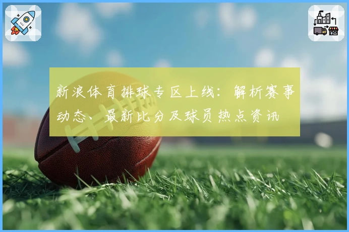 新浪体育排球专区上线：解析赛事动态、最新比分及球员热点资讯