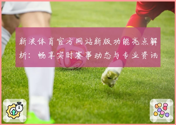 新浪体育官方网站新版功能亮点解析：畅享实时赛事动态与专业资讯