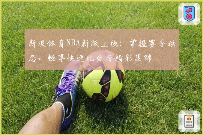 新浪体育NBA新版上线：掌握赛季动态，畅享快速比分与精彩集锦