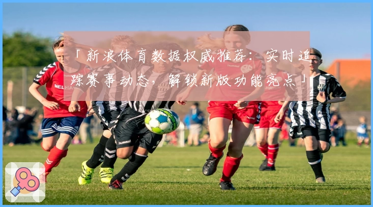 「新浪体育数据权威推荐：实时追踪赛事动态，解锁新版功能亮点」