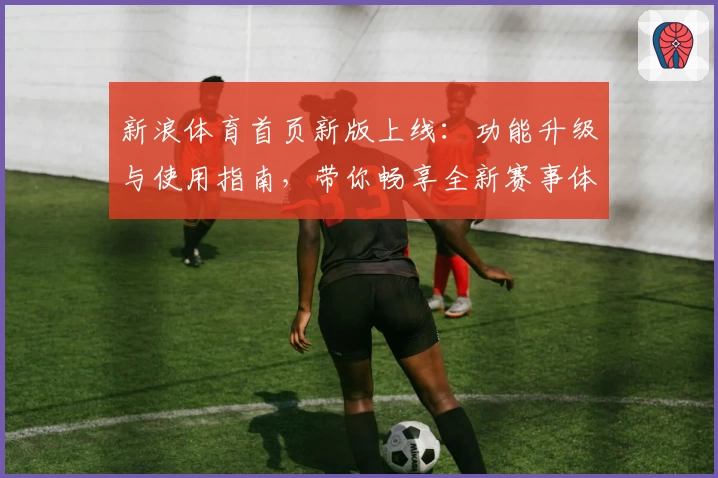 新浪体育首页新版上线：功能升级与使用指南，带你畅享全新赛事体验