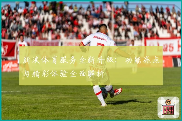 新浪体育服务全新升级：功能亮点与精彩体验全面解析
