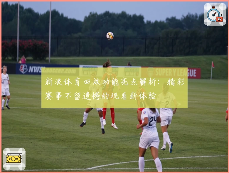 新浪体育回放功能亮点解析：精彩赛事不留遗憾的观看新体验