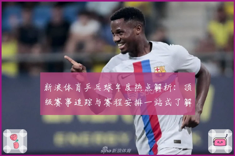 新浪体育乒乓球年度热点解析：顶级赛事追踪与赛程安排一站式了解