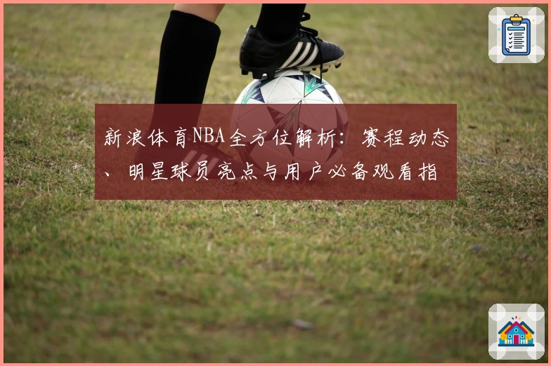 新浪体育NBA全方位解析：赛程动态、明星球员亮点与用户必备观看指南