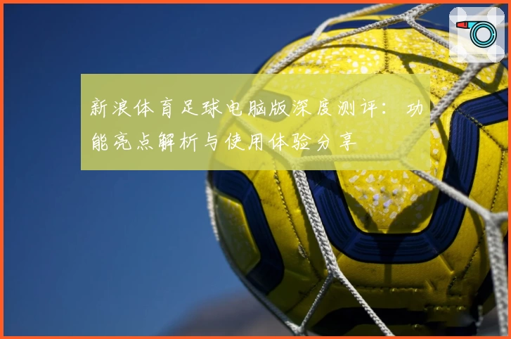 新浪体育足球电脑版深度测评：功能亮点解析与使用体验分享
