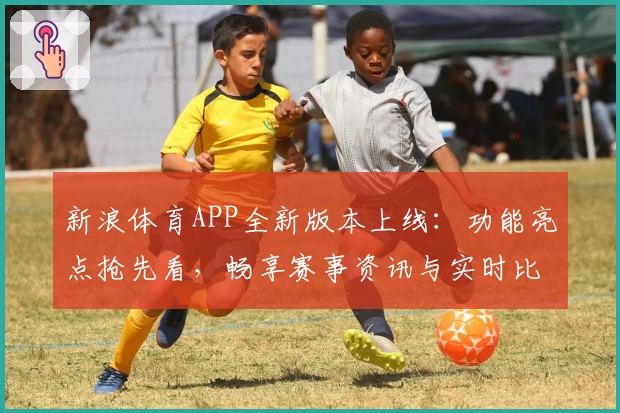新浪体育APP全新版本上线：功能亮点抢先看，畅享赛事资讯与实时比分
