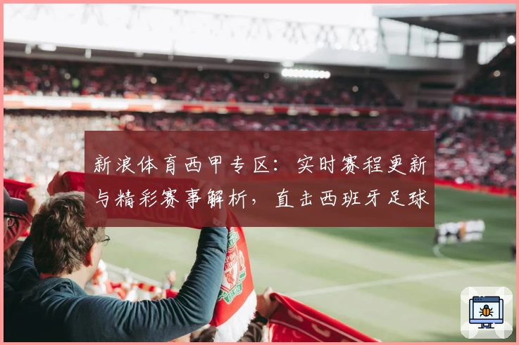 新浪体育西甲专区：实时赛程更新与精彩赛事解析，直击西班牙足球顶级联赛魅力