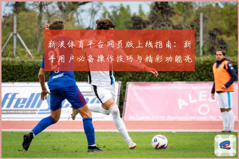 新浪体育平台网页版上线指南：新手用户必备操作技巧与精彩功能亮点解析