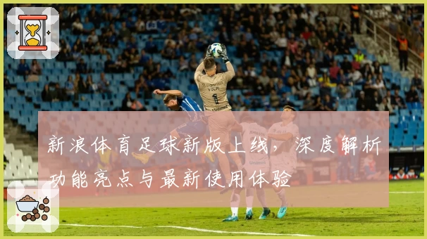 新浪体育足球新版上线，深度解析功能亮点与最新使用体验