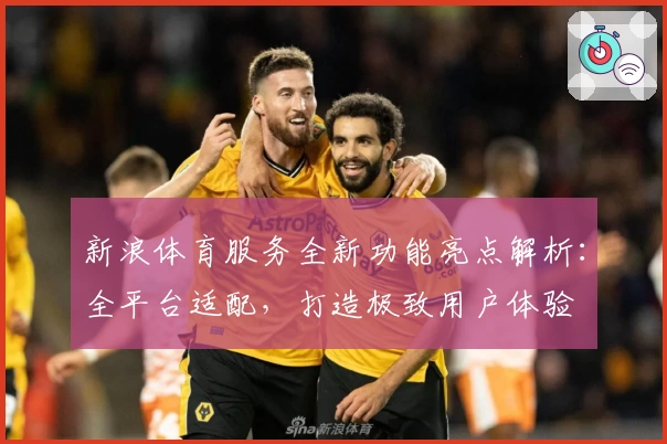 新浪体育服务全新功能亮点解析：全平台适配，打造极致用户体验