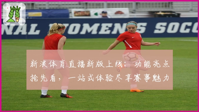 新浪体育直播新版上线:功能亮点抢先看,一站式体验尽享赛事魅力