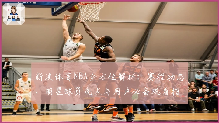 新浪体育NBA全方位解析：赛程动态、明星球员亮点与用户必备观看指南