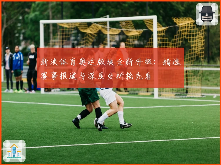 新浪体育奥运版块全新升级：精选赛事报道与深度分析抢先看