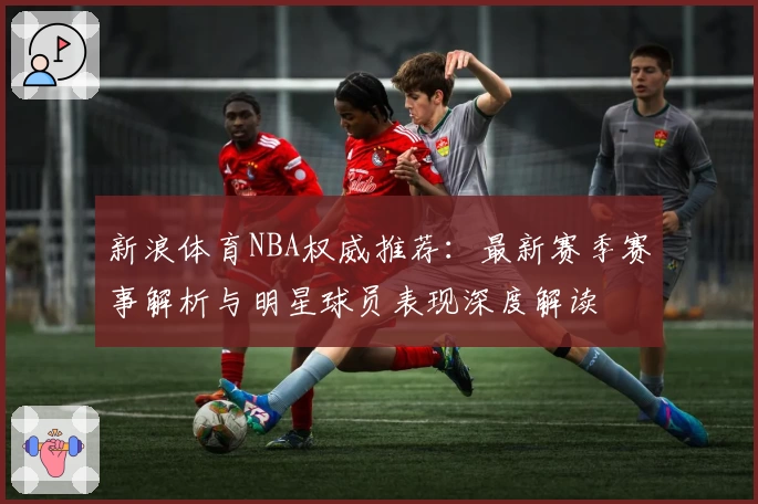 新浪体育NBA权威推荐：最新赛季赛事解析与明星球员表现深度解读