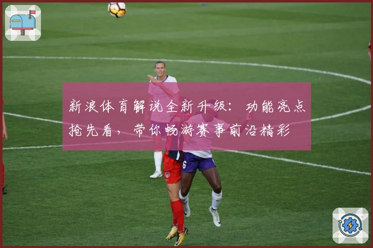 新浪体育解说全新升级：功能亮点抢先看，带你畅游赛事前沿精彩