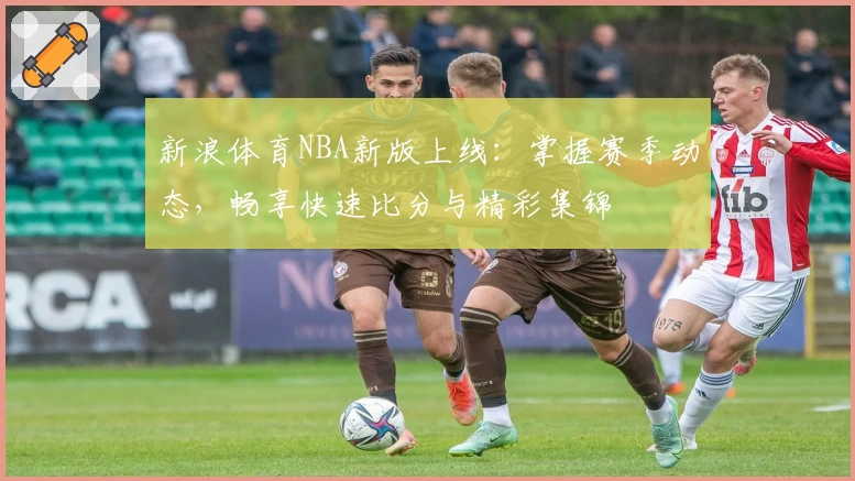 新浪体育NBA新版上线：掌握赛季动态，畅享快速比分与精彩集锦