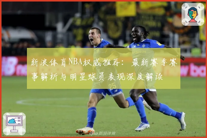 新浪体育NBA权威推荐：最新赛季赛事解析与明星球员表现深度解读