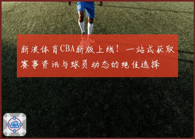 新浪体育CBA新版上线！一站式获取赛事资讯与球员动态的绝佳选择